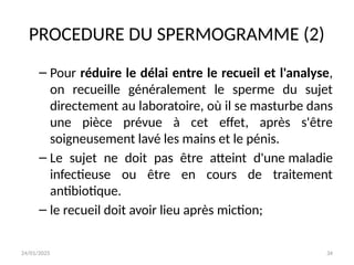 24/01/2025 34
PROCEDURE DU SPERMOGRAMME (2)
– Pour réduire le délai entre le recueil et l'analyse,
on recueille généralement le sperme du sujet
directement au laboratoire, où il se masturbe dans
une pièce prévue à cet effet, après s'être
soigneusement lavé les mains et le pénis.
– Le sujet ne doit pas être atteint d'une maladie
infectieuse ou être en cours de traitement
antibiotique.
– le recueil doit avoir lieu après miction;
 