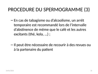 24/01/2025 35
PROCEDURE DU SPERMOGRAMME (3)
– En cas de tabagisme ou d’alcoolisme, un arrêt
temporaire est recommandé lors de l’intervalle
d’abstinence de même que le café et les autres
excitants (thé, kola, …) ;
– Il peut être nécessaire de recourir à des revues ou
à la partenaire du patient
 
