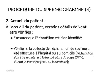 24/01/2025 36
PROCEDURE DU SPERMOGRAMME (4)
2. Accueil du patient :
À l’accueil du patient, certains détails doivent
être vérifiés :
• S’assurer que l’échantillon est bien identifié;
• Vérifier si la collecte de l’échantillon de sperme a
été effectuée à l’hôpital ou au domicile (l’échantillon
doit être maintenu à la température du corps (37 ºC)
durant le transport jusqu’au laboratoire);
 