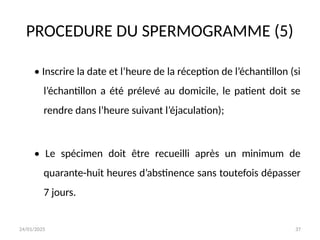 24/01/2025 37
PROCEDURE DU SPERMOGRAMME (5)
• Inscrire la date et l’heure de la réception de l’échantillon (si
l’échantillon a été prélevé au domicile, le patient doit se
rendre dans l’heure suivant l’éjaculation);
• Le spécimen doit être recueilli après un minimum de
quarante-huit heures d’abstinence sans toutefois dépasser
7 jours.
 