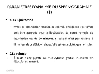 24/01/2025 38
PARAMETRES D’ANALYSE DU SPERMOGRAMME
(1)
• 1. La liquéfaction
– Avant de commencer l’analyse du sperme, une période de temps
doit être accordée pour la liquéfaction. La durée normale de
liquéfaction est de 30 minutes. Si celle-ci n’est pas réalisée à
l’intérieur de ce délai, on dira qu’elle est lente plutôt que normale.
• 2.Le volume
– À l’aide d’une pipette ou d’un cylindre gradué, le volume de
l’éjaculat est mesuré.
 