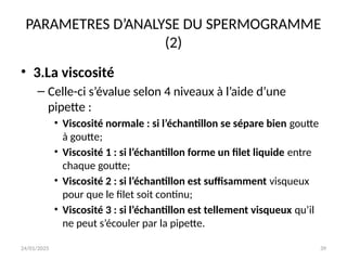 24/01/2025 39
PARAMETRES D’ANALYSE DU SPERMOGRAMME
(2)
• 3.La viscosité
– Celle-ci s’évalue selon 4 niveaux à l’aide d’une
pipette :
• Viscosité normale : si l’échantillon se sépare bien goutte
à goutte;
• Viscosité 1 : si l’échantillon forme un filet liquide entre
chaque goutte;
• Viscosité 2 : si l’échantillon est suffisamment visqueux
pour que le filet soit continu;
• Viscosité 3 : si l’échantillon est tellement visqueux qu’il
ne peut s’écouler par la pipette.
 