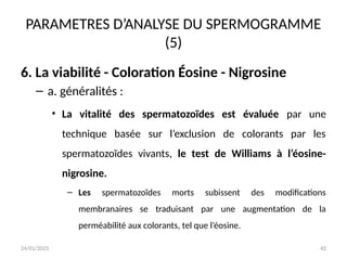 24/01/2025 42
PARAMETRES D’ANALYSE DU SPERMOGRAMME
(5)
6. La viabilité - Coloration Éosine - Nigrosine
– a. généralités :
• La vitalité des spermatozoïdes est évaluée par une
technique basée sur l’exclusion de colorants par les
spermatozoïdes vivants, le test de Williams à l’éosine-
nigrosine.
– Les spermatozoïdes morts subissent des modifications
membranaires se traduisant par une augmentation de la
perméabilité aux colorants, tel que l’éosine.
 