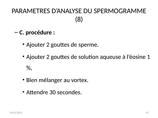 24/01/2025 45
PARAMETRES D’ANALYSE DU SPERMOGRAMME
(8)
– C. procédure :
• Ajouter 2 gouttes de sperme.
• Ajouter 2 gouttes de solution aqueuse à l’éosine 1
%,
• Bien mélanger au vortex.
• Attendre 30 secondes.
 