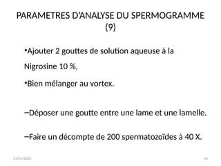 24/01/2025 46
PARAMETRES D’ANALYSE DU SPERMOGRAMME
(9)
•Ajouter 2 gouttes de solution aqueuse à la
Nigrosine 10 %,
•Bien mélanger au vortex.
–Déposer une goutte entre une lame et une lamelle.
–Faire un décompte de 200 spermatozoïdes à 40 X.
 