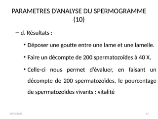 24/01/2025 47
PARAMETRES D’ANALYSE DU SPERMOGRAMME
(10)
– d. Résultats :
• Déposer une goutte entre une lame et une lamelle.
• Faire un décompte de 200 spermatozoïdes à 40 X.
• Celle-ci nous permet d’évaluer, en faisant un
décompte de 200 spermatozoïdes, le pourcentage
de spermatozoïdes vivants : vitalité
 