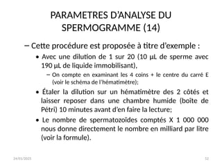 24/01/2025 52
PARAMETRES D’ANALYSE DU
SPERMOGRAMME (14)
– Cette procédure est proposée à titre d’exemple :
• Avec une dilution de 1 sur 20 (10 μL de sperme avec
190 μL de liquide immobilisant),
– On compte en examinant les 4 coins + le centre du carré E
(voir le schéma de l’hématimètre);
• Étaler la dilution sur un hématimètre des 2 côtés et
laisser reposer dans une chambre humide (boîte de
Pétri) 10 minutes avant d’en faire la lecture;
• Le nombre de spermatozoïdes comptés X 1 000 000
nous donne directement le nombre en milliard par litre
(voir la formule).
 