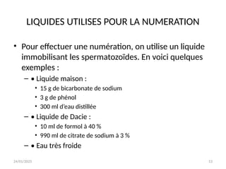 24/01/2025 53
LIQUIDES UTILISES POUR LA NUMERATION
• Pour effectuer une numération, on utilise un liquide
immobilisant les spermatozoïdes. En voici quelques
exemples :
– • Liquide maison :
• 15 g de bicarbonate de sodium
• 3 g de phénol
• 300 ml d’eau distillée
– • Liquide de Dacie :
• 10 ml de formol à 40 %
• 990 ml de citrate de sodium à 3 %
– • Eau très froide
 