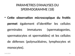 24/01/2025 56
PARAMETRES D’ANALYSES DU
SPERMOGRAMME (18)
• Cette observation microscopique du frottis
permet également d’identifier les cellules
germinales immatures (spermatogonies,
spermatocytes et spermatides) et les cellules
de défenses (polynucléaires, lymphocytes et
monocytes).
 