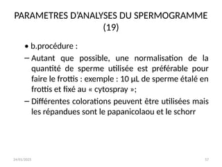 24/01/2025 57
PARAMETRES D’ANALYSES DU SPERMOGRAMME
(19)
• b.procédure :
– Autant que possible, une normalisation de la
quantité de sperme utilisée est préférable pour
faire le frottis : exemple : 10 μL de sperme étalé en
frottis et fixé au « cytospray »;
– Différentes colorations peuvent être utilisées mais
les répandues sont le papanicolaou et le schorr
 
