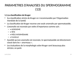24/01/2025 59
PARAMETRES D’ANALYSES DU SPERMOGRAMME
(13)
1.1.La classification de Kruger
• (La classification stricte de Kruger es t recommandée par l’Organisation
mondiale de la Santé)
• La classification de Kruger recense une seule anomalie par spermatozoïde.
• L’anomalie est recensée par ordre d’importance comme suit :
– • ACROSOME
– • TÊTE
– • PIÈCE INTERMÉDIAIRE
– • FLAGELLE
• Aussitôt qu’une anomalie est recensée, le spermatozoïde est directement
classé dans les « anormaux ».
• Les évaluations de la morphologie selon Kruger sont beaucoup plus
strictes; on parle
 