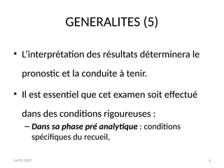 24/01/2025 6
GENERALITES (5)
• L’interprétation des résultats déterminera le
pronostic et la conduite à tenir.
• Il est essentiel que cet examen soit effectué
dans des conditions rigoureuses :
– Dans sa phase pré analytique : conditions
spécifiques du recueil,
 