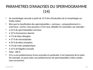 24/01/2025 60
PARAMETRES D’ANALYSES DU SPERMOGRAMME
(14)
• de morphologie normale à partir de 15 % lors d’évaluation de la morphologie sur
frottis coloré.
• Bien que la classification des spermatozoïdes « normaux » comparativement à «
anormaux » prime, nous pouvons, si l’on veut, détailler les anomalies, par exemple :
• • 22 % de spermatozoïdes normaux
• • 12 % d’acrosomes absents
• • 5 % de têtes allongées
• • 17 % de microcéphales
• • 29 % de têtes amorphes
• • 3 % de reste cytoplasmique
• • 12 % de flagelles enroulés
• Total : 100 %
• S'il y a une prédominance d’une anomalie en particulier, il est important de la noter.
Par exemple, on peut noter une prédominance de spermatozoïdes à têtes rondes
(sans acrosome);
 