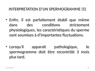 24/01/2025 69
INTERPRETATION D’UN SPERMOGRAMME (5)
• Enfin, il est parfaitement établi que même
dans des conditions strictement
physiologiques, les caractéristiques du sperme
sont soumises à d'importantes fluctuations.
• Lorsqu'il apparaît pathologique, le
spermogramme doit être recontrôlé 3 mois
plus tard.
 