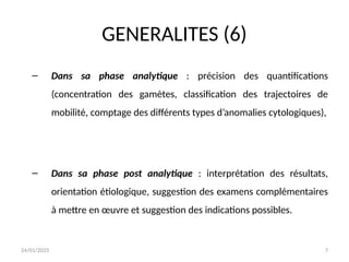 24/01/2025 7
GENERALITES (6)
– Dans sa phase analytique : précision des quantifications
(concentration des gamètes, classification des trajectoires de
mobilité, comptage des différents types d’anomalies cytologiques),
– Dans sa phase post analytique : interprétation des résultats,
orientation étiologique, suggestion des examens complémentaires
à mettre en œuvre et suggestion des indications possibles.
 