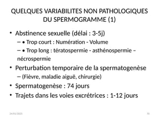 24/01/2025 70
QUELQUES VARIABILITES NON PATHOLOGIQUES
DU SPERMOGRAMME (1)
• Abstinence sexuelle (délai : 3-5j)
– • Trop court : Numération - Volume
– • Trop long : tératospermie - asthénospermie –
nécrospermie
• Perturbation temporaire de la spermatogenèse
– (Fièvre, maladie aiguë, chirurgie)
• Spermatogenèse : 74 jours
• Trajets dans les voies excrétrices : 1-12 jours
 