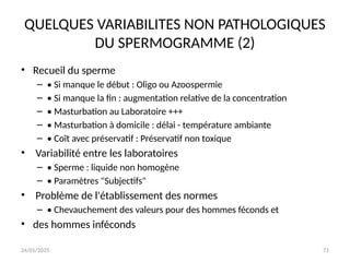 24/01/2025 71
QUELQUES VARIABILITES NON PATHOLOGIQUES
DU SPERMOGRAMME (2)
• Recueil du sperme
– • Si manque le début : Oligo ou Azoospermie
– • Si manque la fin : augmentation relative de la concentration
– • Masturbation au Laboratoire +++
– • Masturbation à domicile : délai - température ambiante
– • Coït avec préservatif : Préservatif non toxique
• Variabilité entre les laboratoires
– • Sperme : liquide non homogène
– • Paramètres "Subjectifs"
• Problème de l'établissement des normes
– • Chevauchement des valeurs pour des hommes féconds et
• des hommes inféconds
 