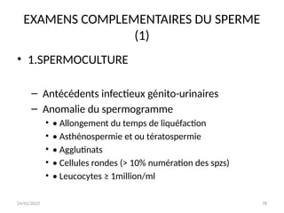 24/01/2025 78
EXAMENS COMPLEMENTAIRES DU SPERME
(1)
• 1.SPERMOCULTURE
– Antécédents infectieux génito-urinaires
– Anomalie du spermogramme
• • Allongement du temps de liquéfaction
• • Asthénospermie et ou tératospermie
• • Agglutinats
• • Cellules rondes (> 10% numération des spzs)
• • Leucocytes ≥ 1million/ml
 