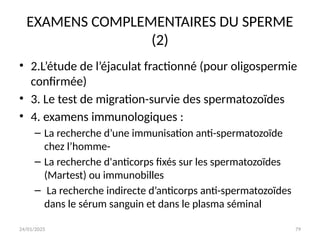 24/01/2025 79
EXAMENS COMPLEMENTAIRES DU SPERME
(2)
• 2.L’étude de l’éjaculat fractionné (pour oligospermie
confirmée)
• 3. Le test de migration-survie des spermatozoïdes
• 4. examens immunologiques :
– La recherche d’une immunisation anti-spermatozoïde
chez l’homme-
– La recherche d'anticorps fixés sur les spermatozoïdes
(Martest) ou immunobilles
– La recherche indirecte d’anticorps anti-spermatozoïdes
dans le sérum sanguin et dans le plasma séminal
 