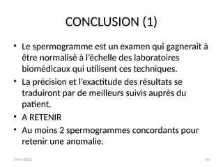 24/01/2025 81
CONCLUSION (1)
• Le spermogramme est un examen qui gagnerait à
être normalisé à l’échelle des laboratoires
biomédicaux qui utilisent ces techniques.
• La précision et l’exactitude des résultats se
traduiront par de meilleurs suivis auprès du
patient.
• A RETENIR
• Au moins 2 spermogrammes concordants pour
retenir une anomalie.
 