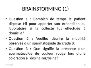 24/01/2025 82
BRAINSTORMING (1)
• Question 1 : Combien de temps le patient
dispose t-il pour apporter son échantillon au
laboratoire si la collecte fut effectuée à
domicile?
• Question 2 : Veuillez décrire la mobilité
observée d’un spermatozoïde de grade B.
• Question 3 : Que signifie la présence d’un
spermatozoïde de couleur rouge lors d’une
coloration à l’éosine-nigrosine?
 