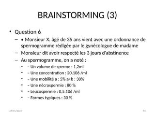 24/01/2025 84
BRAINSTORMING (3)
• Question 6
– • Monsieur X. âgé de 35 ans vient avec une ordonnance de
spermogramme rédigée par le gynécologue de madame
– Monsieur dit avoir respecté les 3 jours d'abstinence
– Au spermogramme, on a noté :
• – Un volume de sperme : 1,2ml
• – Une concentration : 20.106 /ml
• – Une mobilité a : 5% a+b : 30%
• – Une nécrospermie : 80 %
• – Leucospermie : 0,5.106 /ml
• – Formes typiques : 30 %
 