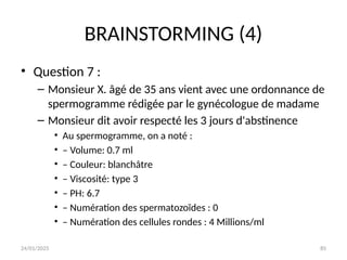 24/01/2025 85
BRAINSTORMING (4)
• Question 7 :
– Monsieur X. âgé de 35 ans vient avec une ordonnance de
spermogramme rédigée par le gynécologue de madame
– Monsieur dit avoir respecté les 3 jours d'abstinence
• Au spermogramme, on a noté :
• – Volume: 0.7 ml
• – Couleur: blanchâtre
• – Viscosité: type 3
• – PH: 6.7
• – Numération des spermatozoïdes : 0
• – Numération des cellules rondes : 4 Millions/ml
 