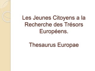 Les Jeunes Citoyens a la 
Recherche des Trésors 
Européens. 
Thesaurus Europae 
 