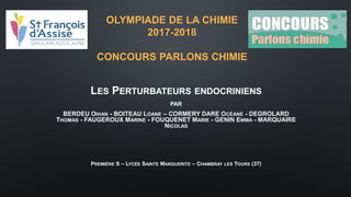 OLYMPIADE DE LA CHIMIE
2017-2018
CONCOURS PARLONS CHIMIE
LES PERTURBATEURS ENDOCRINIENS
PAR
BERDEU OIHAN - BOITEAU LOANE – CORMERY DARE OCÉANE - DEGROLARD
THOMAS - FAUGEROUX MARINE - FOUQUENET MARIE - GENIN EMMA - MARQUAIRE
NICOLAS
PREMIÈRE S – LYCÉE SAINTE MARGUERITE – CHAMBRAY LES TOURS (37)
 