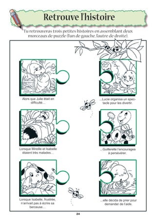 Retrouve l’histoire
Tu retrouveras trois petites histoires en assemblant deux
morceaux de puzzle (l’un de gauche, l’autre de droite).
Alors que Julie était en
difficulté…
...elle décida de prier pour
demander de l’aide.
Lorsque Mireille et Isabelle
étaient très malades…
...Lucie organisa un spec-
tacle pour les divertir.
Lorsque Isabelle, frustrée,
n’arrivait pas à écrire sa
berceuse…
...Guillerelle l’encouragea
à persévérer.
24
 