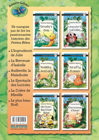 Ne manquez
pas de lire les
passionnantes
histoires des
Petites Bêtes
.L’Imprudence
de Julie
.La Berceuse
d’Isabelle
.Guillerelle, la
Maladroite
.Le Spectacle
des Lucioles
.La Colère de
Mireille
.Le plus beau
Noël
9 7 8 3 0 3 7 3 0 2 0 9 5
I SBN 3 - 03730 - 209 - 7
A-EN-BC-CB-017-P
www.auroraproduction.com
06_CHRISTMAS CHEER_E_ITA_S_P_Est.indd 1 11/23/2004 7:35:56 PM05_BITTER BETTER BEE_E_ITA_S_P_Est.indd 1 11/23/2004 7:52:47 PM
04_FIREFLYFLOWER_E_ITA_S_P_Est.indd 1 11/24/2004 10:21:15 AM03_WOBBYWALLACE_E_ITA_S_P_Est.indd 1 11/24/2004 10:22:21 AM
02_LINCOLN'S LULLABY_E_ITA_S_P_Est.indd 1 11/24/2004 10:27:24 AM01_DRUDY'S DAY_E_ITA_S_P_Est.indd 1 11/24/2004 10:28:19 AM
Christmas
Cheer
Insects Galore
06_CHRISTMAS CHEER_E_ITA_S_P_Est.indd 1 11/23/2004 7:36:13 PM
Bee
Bitter,
Better
Insects Galore
05_BITTER BETTER BEE_E_ITA_S_P_Est.indd 1 11/23/2004 7:55:05 PM
Firefly
Flower
Insects Galore
04_FIREFLYFLOWER_E_ITA_S_P_Est.indd 1 11/24/2004 10:21:35 AM
Wobbly
Wallace
Insects Galore
03_WOBBYWALLACE_E_ITA_S_P_Est.indd 1 11/24/2004 10:26:09 AM
Lincoln’s
Lullaby
Insects Galore
02_LINCOLN'S LULLABY_E_ITA_S_P_Est.indd 1 11/24/2004 10:27:50 AM
Drudy’s
Day
Insects Galore
01_DRUDY'S DAY_E_ITA_S_P_Est.indd 1 11/24/2004 10:28:33 AM
 