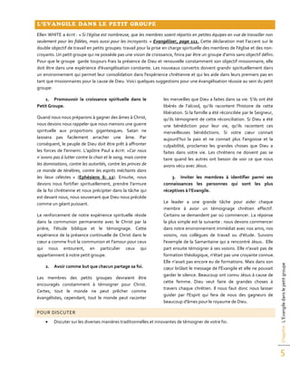 Chapitre:L’Evangiledanslepetitgroupe
5
L’EVANGILE DANS LE PETIT GROUPE
Ellen WHITE a écrit : « Si l’église est nombreuse, que les membres soient répartis en petites équipes en vue de travailler non
seulement pour les fidèles, mais aussi pour les incroyants. » Evangéliser, page 111. Cette déclaration met l'accent sur le
double objectif de travail en petits groupes: travail pour la prise en charge spirituelle des membres de l'église et des non-
croyants. Un petit groupe qui ne possède pas une vision de croissance, finira par être un groupe d'amis sans objectif défini.
Pour que le groupe garde toujours frais la présence de Dieu et renouvelle constamment son objectif missionnaire, elle
doit être dans une expérience d'évangélisation constante. Les nouveaux convertis doivent grandir spirituellement dans
un environnement qui permet leur consolidation dans l'expérience chrétienne et qui les aide dans leurs premiers pas en
tant que missionnaires pour la cause de Dieu. Voici quelques suggestions pour une évangélisation réussie au sein du petit
groupe:
1. Promouvoir la croissance spirituelle dans le
Petit Groupe.
Quand nous nous préparons à gagner des âmes à Christ,
nous devons nous rappeler que nous menons une guerre
spirituelle aux proportions gigantesques. Satan ne
laissera pas facilement arracher une âme. Par
conséquent, le peuple de Dieu doit être prêt à affronter
les forces de l'ennemi. L'apôtre Paul a écrit: «Car nous
n`avons pas à lutter contre la chair et le sang, mais contre
les dominations, contre les autorités, contre les princes de
ce monde de ténèbres, contre les esprits méchants dans
les lieux célestes. » (Ephésiens 6: 12). Ensuite, nous
devons nous fortifier spirituellement, prendre l'armure
de la foi chrétienne et nous précipiter dans la tâche qui
est devant nous, nous souvenant que Dieu nous précède
comme un géant puissant.
Le renforcement de notre expérience spirituelle réside
dans la communion permanente avec le Christ par la
prière, l'étude biblique et le témoignage. Cette
expérience de la présence continuelle de Christ dans le
cœur a comme fruit la communion et l'amour pour ceux
qui nous entourent, en particulier ceux qui
appartiennent à notre petit groupe.
2. Avoir comme but que chacun partage sa foi.
Les membres des petits groupes devraient être
encouragés constamment à témoigner pour Christ.
Certes, tout le monde ne peut prêcher comme
évangélistes, cependant, tout le monde peut raconter
les merveilles que Dieu a faites dans sa vie. S’ils ont été
libérés de l’alcool, qu’ils racontent l'histoire de cette
libération. Si la famille a été réconciliée par le Seigneur,
qu’ils témoignent de cette réconciliation. Si Dieu a été
une bénédiction pour leur vie, qu’ils racontent ces
merveilleuses bénédictions. Si votre cœur connait
aujourd’hui la paix et ne connait plus l'angoisse et la
culpabilité, proclamez les grandes choses que Dieu a
faites dans votre vie. Les chrétiens ne doivent pas se
taire quand les autres ont besoin de voir ce que nous
avons vécu avec Jésus.
3. Inviter les membres à identifier parmi ses
connaissances les personnes qui sont les plus
réceptives à l’Evangile.
Le leader a une grande tâche pour aider chaque
membre à avoir un témoignage chrétien effectif.
Certains se demandent par où commencer. La réponse
la plus simple est la suivante : nous devons commencer
dans notre environnement immédiat avec nos amis, nos
voisins, nos collègues de travail ou d'étude. Suivons
l'exemple de la Samaritaine qui a rencontré Jésus. Elle
part ensuite témoigner à ses voisins. Elle n'avait pas de
formation théologique, n'était pas une croyante connue.
Elle n’avait pas encore eu de formations. Mais dans son
cœur brûlait le message de l'Évangile et elle ne pouvait
garder le silence. Beaucoup ont connu Jésus à cause de
cette femme. Dieu veut faire de grandes choses à
travers chaque chrétien. Il nous faut donc nous laisser
guider par l'Esprit qui fera de nous des gagneurs de
beaucoup d'âmes pour le royaume de Dieu.
POUR DISCUTER
 Discuter sur les diverses manières traditionnelles et innovantes de témoigner de votre foi.
 