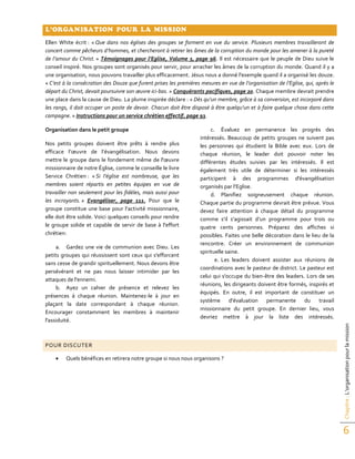 Chapitre:L’organisationpourlamission
6
L’ORGANISATION POUR LA MISSION
Ellen White écrit : « Que dans nos églises des groupes se forment en vue du service. Plusieurs membres travailleront de
concert comme pêcheurs d’hommes, et chercheront à retirer les âmes de la corruption du monde pour les amener à la pureté
de l’amour du Christ. » Témoignages pour l’Eglise, Volume 3, page 96. Il est nécessaire que le peuple de Dieu suive le
conseil inspiré. Nos groupes sont organisés pour servir, pour arracher les âmes de la corruption du monde. Quand il y a
une organisation, nous pouvons travailler plus efficacement. Jésus nous a donné l'exemple quand il a organisé les douze.
« C’est à la consécration des Douze que furent prises les premières mesures en vue de l’organisation de l’Eglise, qui, après le
départ du Christ, devait poursuivre son œuvre ici-bas. » Conquérants pacifiques, page 20. Chaque membre devrait prendre
une place dans la cause de Dieu. La plume inspirée déclare : « Dès qu’un membre, grâce à sa conversion, est incorporé dans
les rangs, il doit occuper un poste de devoir. Chacun doit être disposé à être quelqu’un et à faire quelque chose dans cette
campagne. » Instructions pour un service chrétien effectif, page 93.
Organisation dans le petit groupe
Nos petits groupes doivent être prêts à rendre plus
efficace l’œuvre de l’évangélisation. Nous devons
mettre le groupe dans le fondement même de l'œuvre
missionnaire de notre Église, comme le conseille le livre
Service Chrétien : « Si l’église est nombreuse, que les
membres soient répartis en petites équipes en vue de
travailler non seulement pour les fidèles, mais aussi pour
les incroyants. » Evangéliser, page 111. Pour que le
groupe constitue une base pour l’activité missionnaire,
elle doit être solide. Voici quelques conseils pour rendre
le groupe solide et capable de servir de base à l'effort
chrétien:
a. Gardez une vie de communion avec Dieu. Les
petits groupes qui réussissent sont ceux qui s'efforcent
sans cesse de grandir spirituellement. Nous devons être
persévérant et ne pas nous laisser intimider par les
attaques de l'ennemi.
b. Ayez un cahier de présence et relevez les
présences à chaque réunion. Maintenez-le à jour en
plaçant la date correspondant à chaque réunion.
Encourager constamment les membres à maintenir
l'assiduité.
c. Évaluez en permanence les progrès des
intéressés. Beaucoup de petits groupes ne suivent pas
les personnes qui étudient la Bible avec eux. Lors de
chaque réunion, le leader doit pouvoir noter les
différentes études suivies par les intéressés. Il est
également très utile de déterminer si les intéressés
participent à des programmes d'évangélisation
organisés par l’Eglise.
d. Planifiez soigneusement chaque réunion.
Chaque partie du programme devrait être prévue. Vous
devez faire attention à chaque détail du programme
comme s’il s’agissait d’un programme pour trois ou
quatre cents personnes. Préparez des affiches si
possibles. Faites une belle décoration dans le lieu de la
rencontre. Créer un environnement de communion
spirituelle saine.
e. Les leaders doivent assister aux réunions de
coordinations avec le pasteur de district. Le pasteur est
celui qui s'occupe du bien-être des leaders. Lors de ses
réunions, les dirigeants doivent être formés, inspirés et
équipés. En outre, il est important de constituer un
système d'évaluation permanente du travail
missionnaire du petit groupe. En dernier lieu, vous
devriez mettre à jour la liste des intéressés.
POUR DISCUTER
 Quels bénéfices en retirera notre groupe si nous nous organisons ?
 