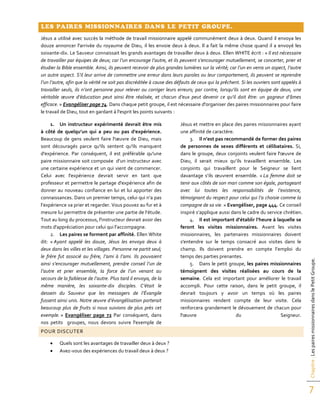 Chapitre:LespairesmissionnairesdanslePetitGroupe.
7
LES PAIRES MISSIONNAIRES DANS LE PETIT GROUPE.
Jésus a utilisé avec succès la méthode de travail missionnaire appelé communément deux à deux. Quand il envoya les
douze annoncer l'arrivée du royaume de Dieu, il les envoie deux à deux. Il a fait la même chose quand il a envoyé les
soixante-dix. Le Sauveur connaissait les grands avantages de travailler deux à deux. Ellen WHITE écrit : « Il est nécessaire
de travailler par équipes de deux; car l’un encourage l’autre, et ils peuvent s’encourager mutuellement, se concerter, prier et
étudier la Bible ensemble. Ainsi, ils peuvent recevoir de plus grandes lumières sur la vérité; car l’un en verra un aspect, l’autre
un autre aspect. S’il leur arrive de commettre une erreur dans leurs paroles ou leur comportement, ils peuvent se reprendre
l’un l’autre, afin que la vérité ne soit pas discréditée à cause des défauts de ceux qui la prêchent. Si les ouvriers sont appelés à
travailler seuls, ils n’ont personne pour relever ou corriger leurs erreurs; par contre, lorsqu’ils sont en équipe de deux, une
véritable œuvre d’éducation peut ainsi être réalisée, et chacun d’eux peut devenir ce qu’il doit être: un gagneur d’âmes
efficace. » Evangéliser page 74. Dans chaque petit groupe, il est nécessaire d'organiser des paires missionnaires pour faire
le travail de Dieu, tout en gardant à l'esprit les points suivants :
1. Un instructeur expérimenté devrait être mis
à côté de quelqu’un qui a peu ou pas d'expérience.
Beaucoup de gens veulent faire l'œuvre de Dieu, mais
sont découragés parce qu'ils sentent qu'ils manquent
d'expérience. Par conséquent, il est préférable qu'une
paire missionnaire soit composée d’un instructeur avec
une certaine expérience et un qui vient de commencer.
Celui avec l'expérience devrait servir en tant que
professeur et permettre le partage d'expérience afin de
donner au nouveau confiance en lui et lui apporter des
connaissances. Dans un premier temps, celui qui n’a pas
l’expérience va prier et regarder. Vous pouvez au fur et à
mesure lui permettre de présenter une partie de l’étude.
Tout au long du processus, l'instructeur devrait avoir des
mots d'appréciation pour celui qui l’accompagne.
2. Les paires se forment par affinité. Ellen White
dit: « Ayant appelé les douze, Jésus les envoya deux à
deux dans les villes et les villages. Personne ne partit seul;
le frère fut associé au frère, l’ami à l’ami. Ils pouvaient
ainsi s’encourager mutuellement, prendre conseil l’un de
l’autre et prier ensemble, la force de l’un venant au
secours de la faiblesse de l’autre. Plus tard il envoya, de la
même manière, les soixante-dix disciples. C’était le
dessein du Sauveur que les messagers de l’Évangile
fussent ainsi unis. Notre œuvre d’évangélisation porterait
beaucoup plus de fruits si nous suivions de plus près cet
exemple. » Evangéliser page 72 Par conséquent, dans
nos petits groupes, nous devons suivre l'exemple de
Jésus et mettre en place des paires missionnaires ayant
une affinité de caractère.
3. Il n’est pas recommandé de former des paires
de personnes de sexes différents et célibataires. Si,
dans le groupe, deux conjoints veulent faire l'œuvre de
Dieu, il serait mieux qu’ils travaillent ensemble. Les
conjoints qui travaillent pour le Seigneur se lient
davantage s’ils œuvrent ensemble. « La femme doit se
tenir aux côtés de son mari comme son égale, partageant
avec lui toutes les responsabilités de l’existence,
témoignant du respect pour celui qui l’a choisie comme la
compagne de sa vie. » Evangéliser, page 444. Ce conseil
inspiré s’applique aussi dans le cadre du service chrétien.
4. Il est important d’établir l’heure à laquelle se
feront les visites missionnaires. Avant les visites
missionnaires, les partenaires missionnaires doivent
s'entendre sur le temps consacré aux visites dans le
champ. Ils doivent prendre en compte l’emploi du
temps des parties prenantes.
5. Dans le petit groupe, les paires missionnaires
témoignent des visites réalisées au cours de la
semaine. Cela est important pour améliorer le travail
accompli. Pour cette raison, dans le petit groupe, il
devrait toujours y avoir un temps où les paires
missionnaires rendent compte de leur visite. Cela
renforcera grandement le dévouement de chacun pour
l'œuvre du Seigneur.
POUR DISCUTER
 Quels sont les avantages de travailler deux à deux ?
 Avez-vous des expériences du travail deux à deux ?
 