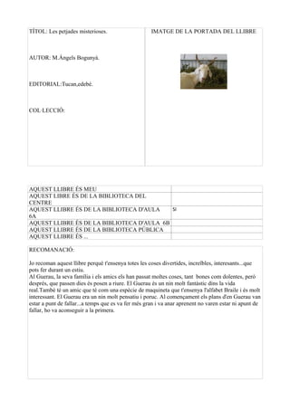T?TOL: Les petjades misterioses.                     IMATGE DE LA PORTADA DEL LLIBRE



AUTOR: M.?ngels Boguny.



EDITORIAL:Tucan,edeb.



COLLECCI?:




AQUEST LLIBRE ?S MEU
AQUEST LIBRE ?S DE LA BIBLIOTECA DEL
CENTRE
AQUEST LLIBRE ?S DE LA BIBLIOTECA D'AULA    SI
6A
AQUEST LLIBRE ?S DE LA BIBLIOTECA D'AULA 6B
AQUEST LLIBRE ?S DE LA BIBLIOTECA P?BLICA
AQUEST LLIBRE ?S ...

RECOMANACI?:

Jo recoman aquest llibre perqu t'ensenya totes les coses divertides, incre?bles, interesants...que
pots fer durant un estiu.
Al Guerau, la seva famlia i els amics els han passat moltes coses, tant bones com dolentes, per
desprs, que passen dies s posen a riure. El Guerau s un nin molt fantstic dins la vida
real.Tamb t un amic que t com una espcie de maquineta que t'ensenya l'alfabet Braile i s molt
interessant. El Guerau era un nin molt pensatiu i poruc. Al comen?ament els plans d'en Guerau van
estar a punt de fallar...a temps que es va fer ms gran i va anar aprenent no varen estar ni apunt de
fallar, ho va aconseguir a la primera.
 