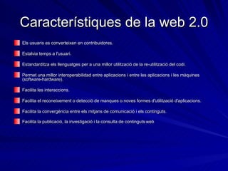 Característiques de la web 2.0 Els usuaris es converteixen en contribuidores.  Estalvia temps a l'usuari.  Estandarditza els llenguatges per a una millor utilització de la re-utilització del codi.  Permet una millor interoperabilidad entre aplicacions i entre les aplicacions i les màquines (software-hardware).  Facilita les interaccions. Facilita el reconeixement o detecció de manques o noves formes d'utilització d'aplicacions.  Facilita la convergència entre els mitjans de comunicació i els continguts.  Facilita la publicació, la investigació i la consulta de continguts   web .  