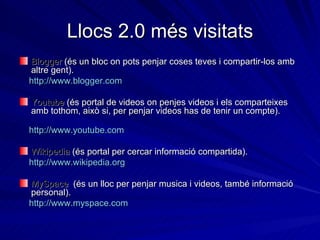 Llocs 2.0 més visitats Blogger  (és un bloc on pots penjar coses teves i compartir-los amb altre gent).  http:// www.blogger.com Youtube  (és portal de videos on penjes videos i els comparteixes amb tothom, això si, per penjar videos has de tenir un compte).  http:// www.youtube.com Wikipedia  (és portal per cercar informació compartida).  http:// www.wikipedia.org MySpace   (és un lloc per penjar musica i videos, també informació personal).  http:// www.myspace.com 
