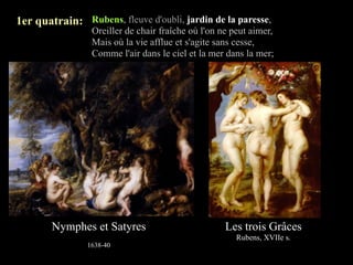 1er quatrain: Rubens, fleuve d'oubli, jardin de la paresse,
                 Oreiller de chair fraîche où l'on ne peut aimer,
                 Mais où la vie afflue et s'agite sans cesse,
                 Comme l'air dans le ciel et la mer dans la mer;




        Nymphes et Satyres                          Les trois Grâces
                                                       Rubens, XVIIe s.
                1638-40
 