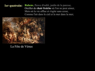 1er quatrain: Rubens, fleuve d'oubli, jardin de la paresse,
                 Oreiller de chair fraîche où l'on ne peut aimer,
                 Mais où la vie afflue et s'agite sans cesse,
                 Comme l'air dans le ciel et la mer dans la mer;




     La Fête de Vénus
 