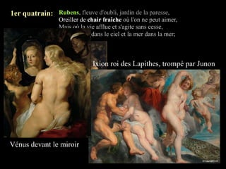 1er quatrain: Rubens, fleuve d'oubli, jardin de la paresse,
                 Oreiller de chair fraîche où l'on ne peut aimer,
                 Mais où la vie afflue et s'agite sans cesse,
                 Comme l'air dans le ciel et la mer dans la mer;



                              Ixion roi des Lapithes, trompé par Junon




     La Fête de Vénus



Vénus devant le miroir
 