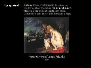 1er quatrain: Rubens, fleuve d'oubli, jardin de la paresse,
                 Oreiller de chair fraîche où l'on ne peut aimer,
                 Mais où la vie afflue et s'agite sans cesse,
                 Comme l'air dans le ciel et la mer dans la mer;




                      Venus Shivering (Venus Frigida)
                                      1614
 