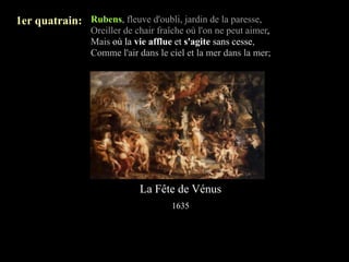 1er quatrain: Rubens, fleuve d'oubli, jardin de la paresse,
                 Oreiller de chair fraîche où l'on ne peut aimer,
                 Mais où la vie afflue et s'agite sans cesse,
                 Comme l'air dans le ciel et la mer dans la mer;




                              La Fête de Vénus
                                      1635
 