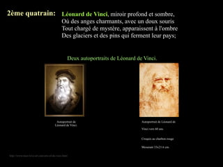 2ème quatrain: Léonard de Vinci, miroir profond et sombre,
                                             Où des anges charmants, avec un doux souris
                                             Tout chargé de mystère, apparaissent à l'ombre
                                             Des glaciers et des pins qui ferment leur pays;


                                                 Deux autoportraits de Léonard de Vinci.




                                        Autoportrait de                          Autoportrait de Léonard de
                                       Léonard de Vinci.
                                                                                 Vinci vers 60 ans.


                                                                                 Croquis au charbon rouge

                                                                                 Mesurant 33x21.6 cm.

http://www.must-love-art.com/arts-of-da-vinci.html
 