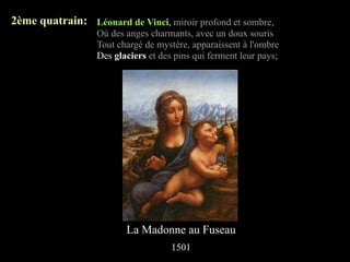 2ème quatrain: Léonard de Vinci, miroir profond et sombre,
                  Où des anges charmants, avec un doux souris
                  Tout chargé de mystère, apparaissent à l'ombre
                  Des glaciers et des pins qui ferment leur pays;




                         La Madonne au Fuseau
                                     1501
 