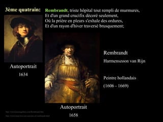 3ème quatrain: Rembrandt, triste hôpital tout rempli de murmures,
                                             Et d'un grand crucifix décoré seulement,
                                             Où la prière en pleurs s'exhale des ordures,
                                             Et d'un rayon d'hiver traversé brusquement;




                                                                             Rembrandt
                                                                             Harmenszoon van Rijn
    Autoportrait
               1634
                                                                             Peintre hollandais
                                                                             (1606 - 1669)



                                                      Autoportrait
http://www.kaizengallery.com/Rembrandt.htm

http://www.must-love-art.com/arts-of-rembrandt.html       1658
 