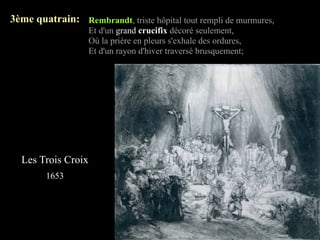3ème quatrain: Rembrandt, triste hôpital tout rempli de murmures,
                    Et d'un grand crucifix décoré seulement,
                    Où la prière en pleurs s'exhale des ordures,
                    Et d'un rayon d'hiver traversé brusquement;




  Les Trois Croix
        1653
 