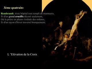 3ème quatrain:
Rembrandt, triste hôpital tout rempli de murmures,
Et d'un grand crucifix décoré seulement,
Où la prière en pleurs s'exhale des ordures,
Et d'un rayon d'hiver traversé brusquement;




      L ’Elévation de la Croix
 