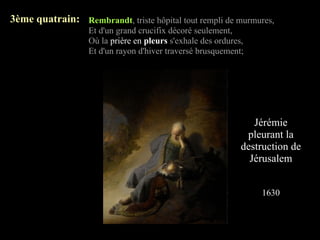 3ème quatrain: Rembrandt, triste hôpital tout rempli de murmures,
                   Et d'un grand crucifix décoré seulement,
                   Où la prière en pleurs s'exhale des ordures,
                   Et d'un rayon d'hiver traversé brusquement;




                                                                 Jérémie
                                                               pleurant la
                                                              destruction de
                                                                Jérusalem


                                                                  1630
 