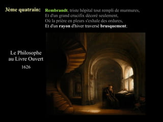 3ème quatrain: Rembrandt, triste hôpital tout rempli de murmures,
                   Et d'un grand crucifix décoré seulement,
                   Où la prière en pleurs s'exhale des ordures,
                   Et d'un rayon d'hiver traversé brusquement;




  Le Philosophe
 au Livre Ouvert
       1626
 