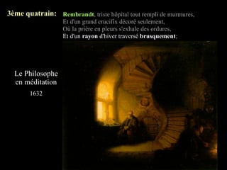 3ème quatrain: Rembrandt, triste hôpital tout rempli de murmures,
                   Et d'un grand crucifix décoré seulement,
                   Où la prière en pleurs s'exhale des ordures,
                   Et d'un rayon d'hiver traversé brusquement;




  Le Philosophe
  en méditation
       1632
 
